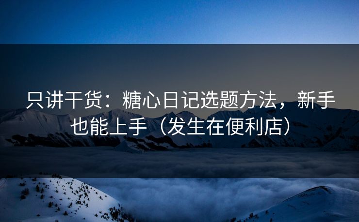 只讲干货：糖心日记选题方法，新手也能上手（发生在便利店）
