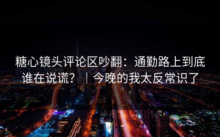 糖心镜头评论区吵翻：通勤路上到底谁在说谎？｜今晚的我太反常识了
