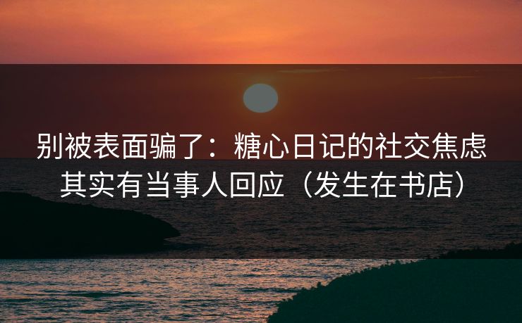 别被表面骗了：糖心日记的社交焦虑其实有当事人回应（发生在书店）