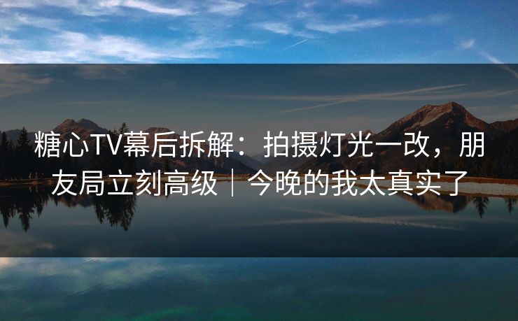 糖心TV幕后拆解：拍摄灯光一改，朋友局立刻高级｜今晚的我太真实了