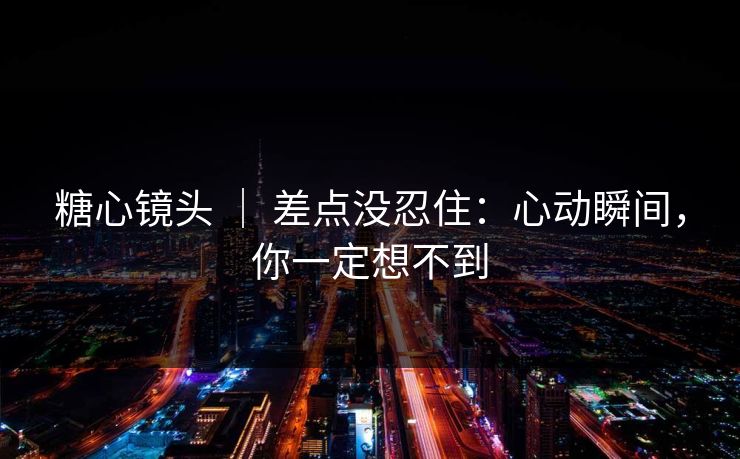 糖心镜头 ｜ 差点没忍住：心动瞬间，你一定想不到