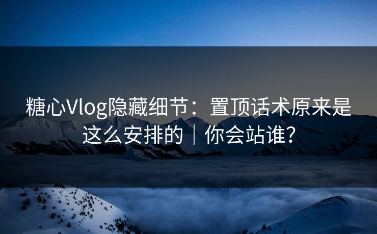 糖心Vlog隐藏细节：置顶话术原来是这么安排的｜你会站谁？