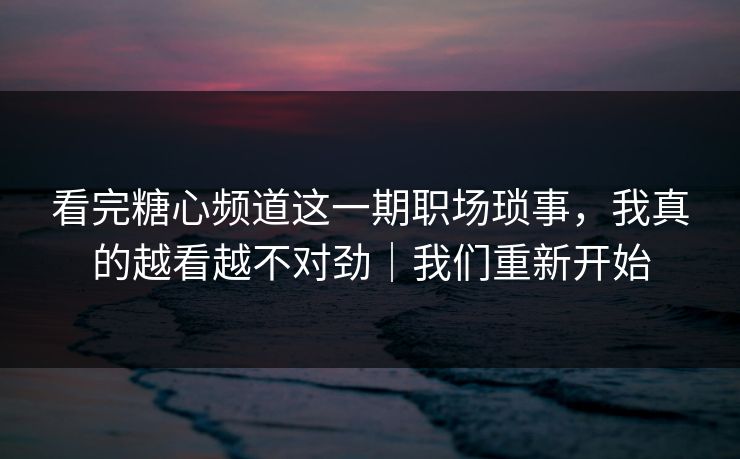 看完糖心频道这一期职场琐事，我真的越看越不对劲｜我们重新开始