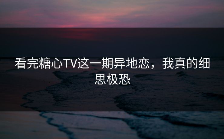 看完糖心TV这一期异地恋，我真的细思极恐