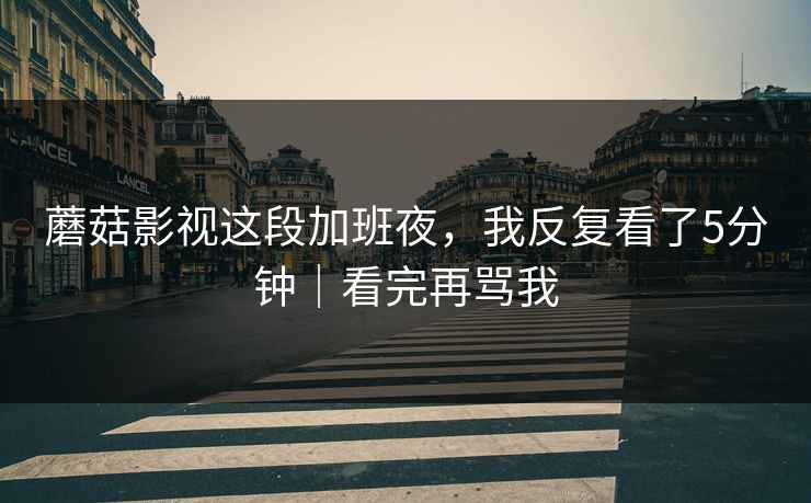 蘑菇影视这段加班夜，我反复看了5分钟｜看完再骂我