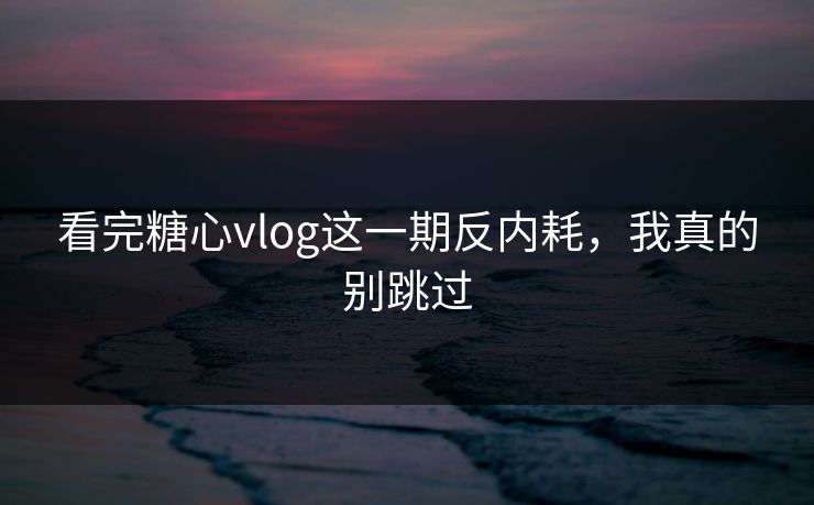 看完糖心vlog这一期反内耗，我真的别跳过