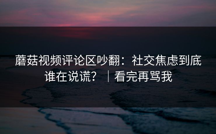 蘑菇视频评论区吵翻：社交焦虑到底谁在说谎？｜看完再骂我