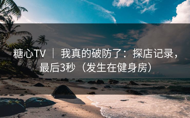 糖心TV ｜ 我真的破防了：探店记录，最后3秒（发生在健身房）