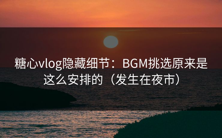 糖心vlog隐藏细节：BGM挑选原来是这么安排的（发生在夜市）