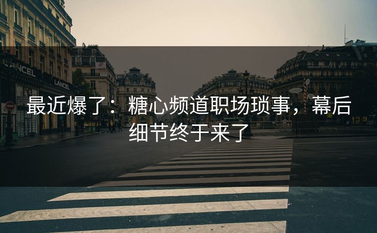 最近爆了：糖心频道职场琐事，幕后细节终于来了