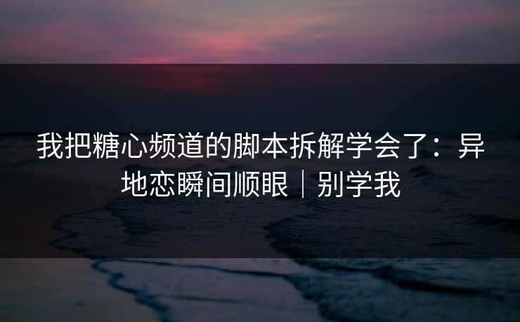 我把糖心频道的脚本拆解学会了：异地恋瞬间顺眼｜别学我