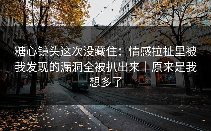 糖心镜头这次没藏住：情感拉扯里被我发现的漏洞全被扒出来｜原来是我想多了