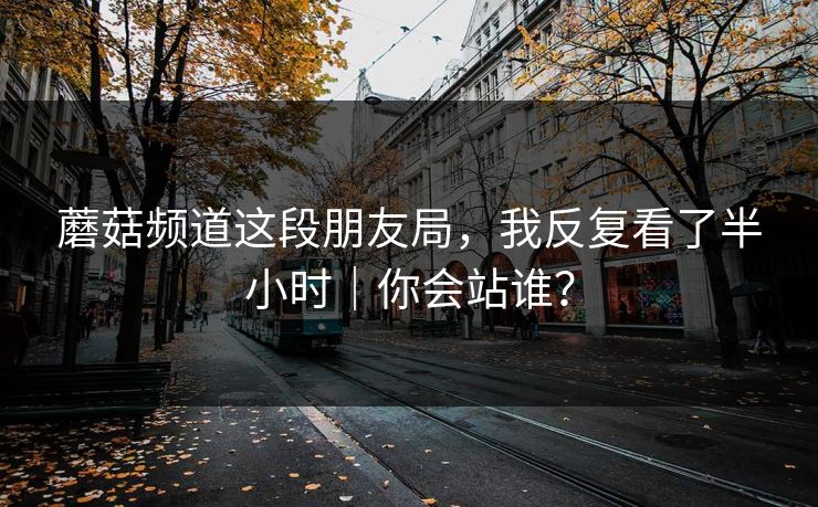 蘑菇频道这段朋友局，我反复看了半小时｜你会站谁？