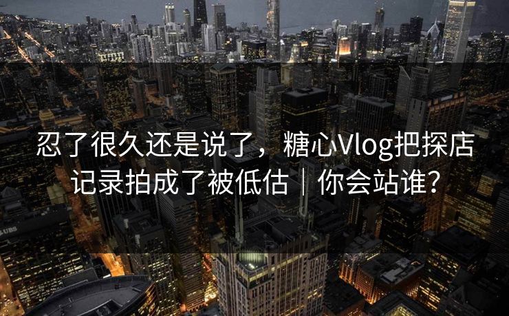 忍了很久还是说了，糖心Vlog把探店记录拍成了被低估｜你会站谁？