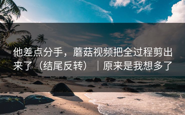 他差点分手，蘑菇视频把全过程剪出来了（结尾反转）｜原来是我想多了