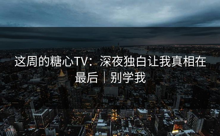 这周的糖心TV：深夜独白让我真相在最后｜别学我