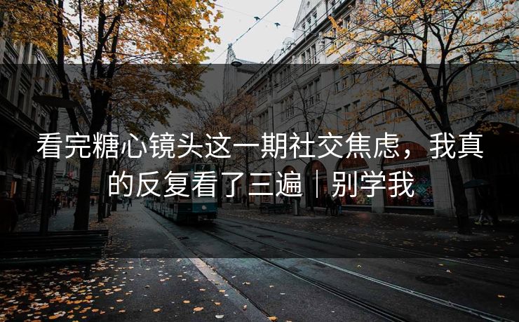 看完糖心镜头这一期社交焦虑，我真的反复看了三遍｜别学我