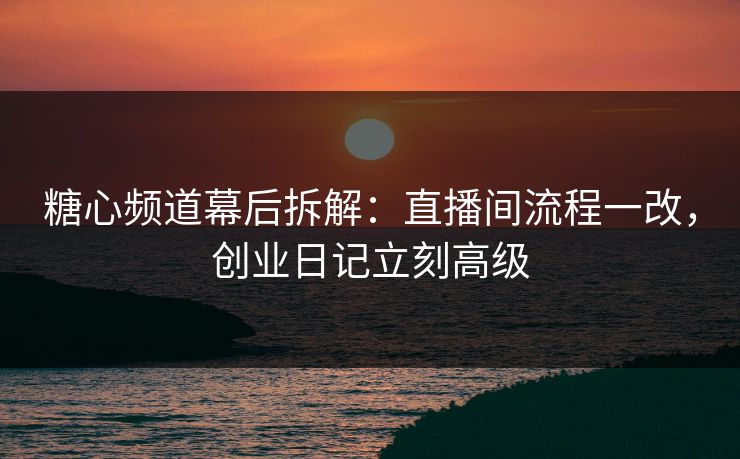 糖心频道幕后拆解：直播间流程一改，创业日记立刻高级
