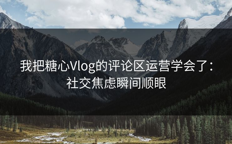 我把糖心Vlog的评论区运营学会了：社交焦虑瞬间顺眼