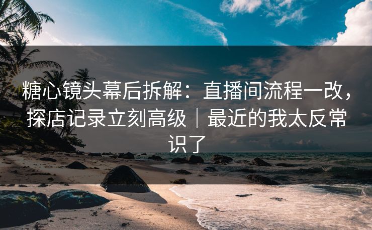 糖心镜头幕后拆解：直播间流程一改，探店记录立刻高级｜最近的我太反常识了