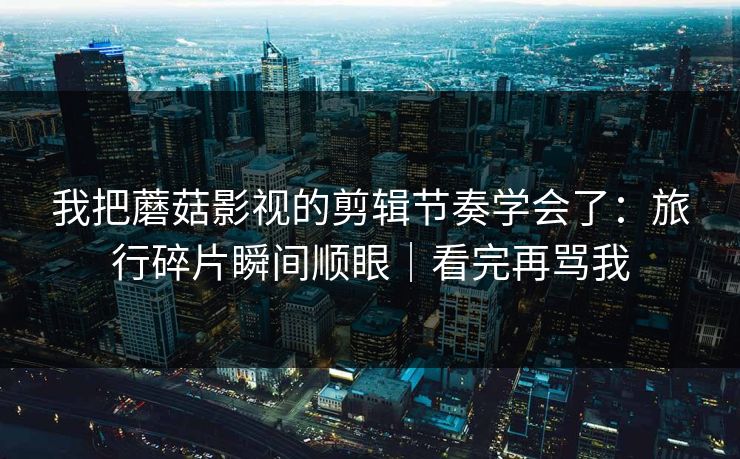 我把蘑菇影视的剪辑节奏学会了：旅行碎片瞬间顺眼｜看完再骂我