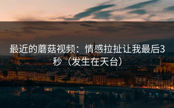 最近的蘑菇视频：情感拉扯让我最后3秒（发生在天台）