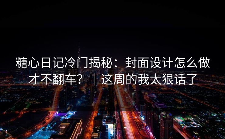 糖心日记冷门揭秘：封面设计怎么做才不翻车？｜这周的我太狠话了