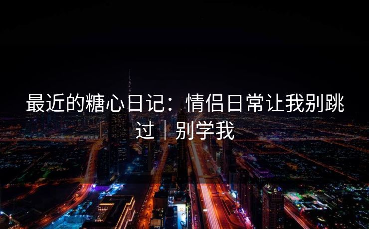 最近的糖心日记：情侣日常让我别跳过｜别学我
