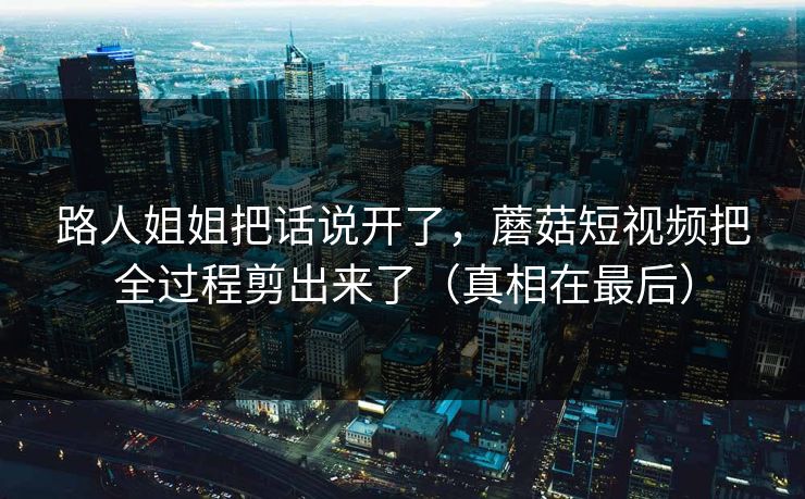路人姐姐把话说开了，蘑菇短视频把全过程剪出来了（真相在最后）