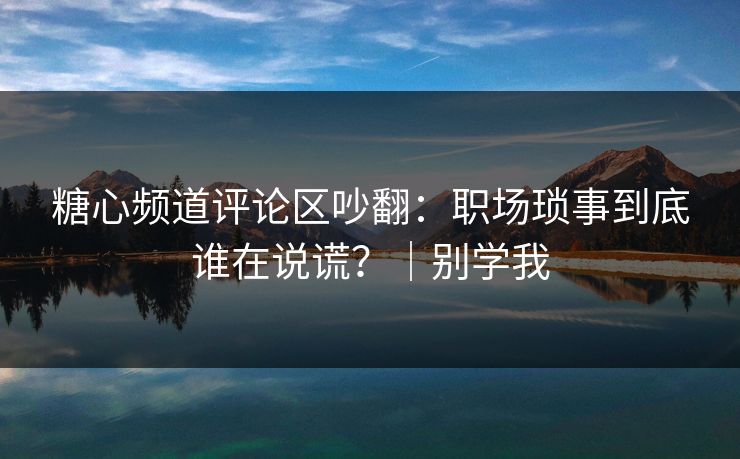 糖心频道评论区吵翻：职场琐事到底谁在说谎？｜别学我