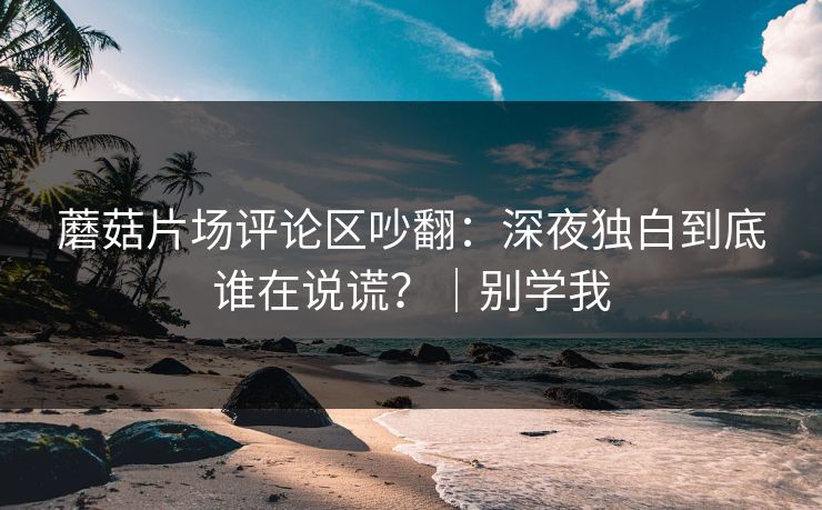 蘑菇片场评论区吵翻：深夜独白到底谁在说谎？｜别学我