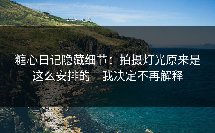 糖心日记隐藏细节：拍摄灯光原来是这么安排的｜我决定不再解释