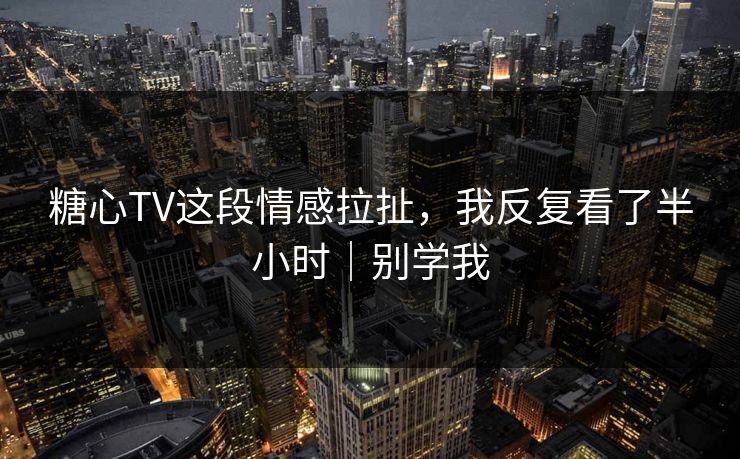 糖心TV这段情感拉扯，我反复看了半小时｜别学我
