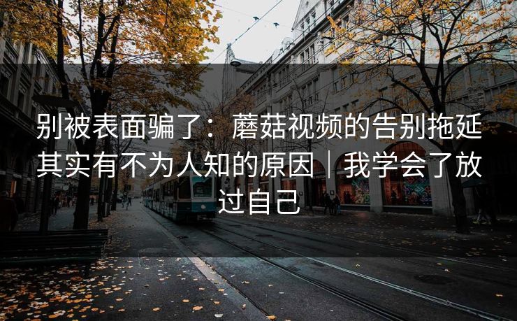 别被表面骗了：蘑菇视频的告别拖延其实有不为人知的原因｜我学会了放过自己