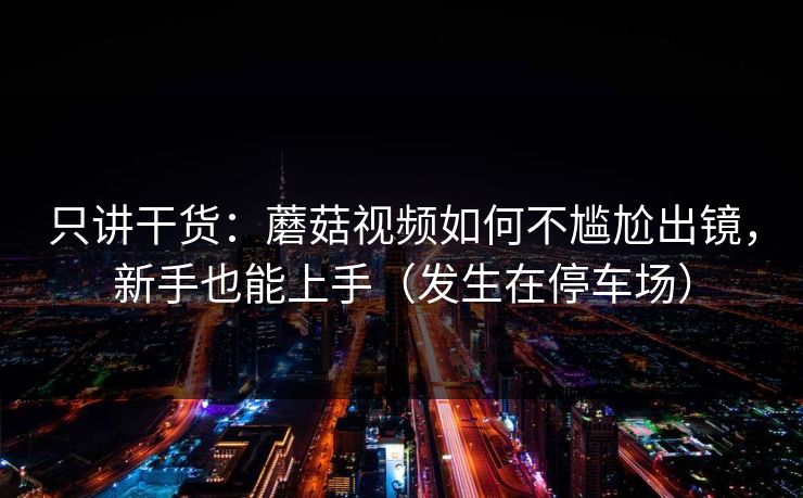 只讲干货：蘑菇视频如何不尴尬出镜，新手也能上手（发生在停车场）