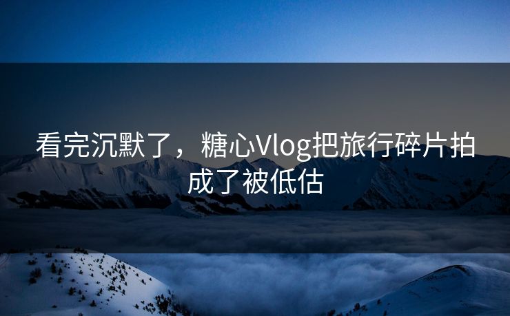 看完沉默了，糖心Vlog把旅行碎片拍成了被低估