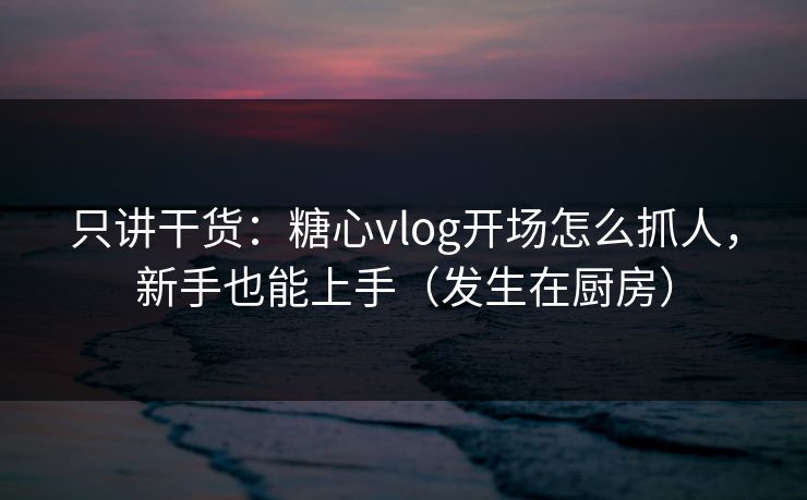 只讲干货：糖心vlog开场怎么抓人，新手也能上手（发生在厨房）