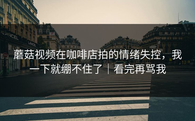 蘑菇视频在咖啡店拍的情绪失控，我一下就绷不住了｜看完再骂我