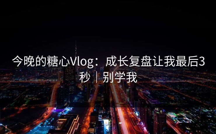 今晚的糖心Vlog：成长复盘让我最后3秒｜别学我