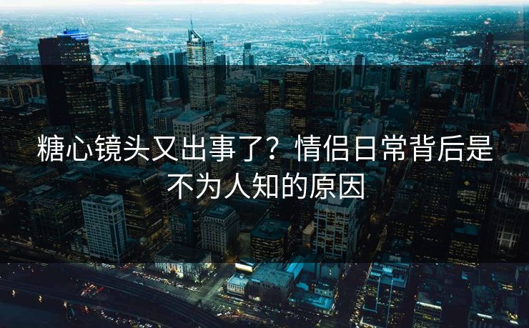 糖心镜头又出事了？情侣日常背后是不为人知的原因