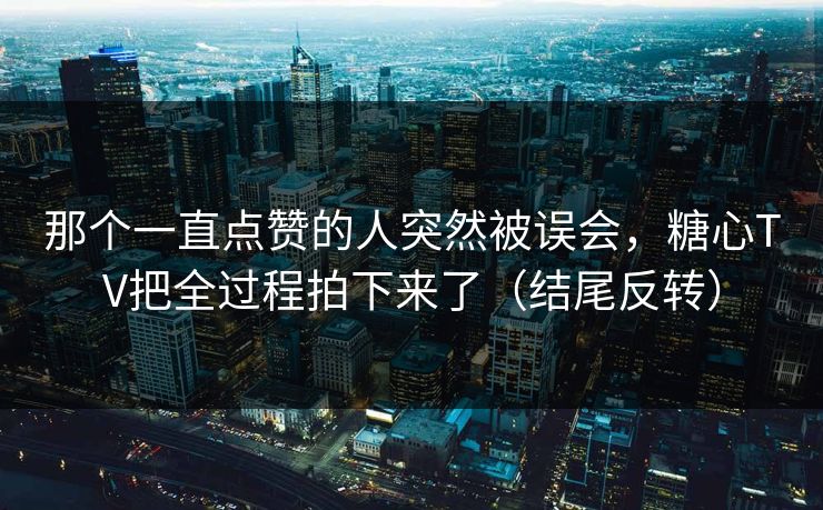 那个一直点赞的人突然被误会，糖心TV把全过程拍下来了（结尾反转）