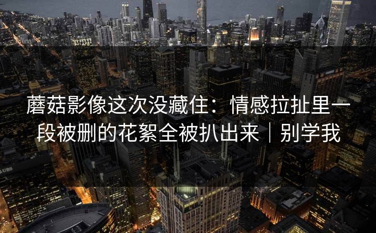蘑菇影像这次没藏住：情感拉扯里一段被删的花絮全被扒出来｜别学我