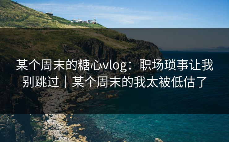 某个周末的糖心vlog：职场琐事让我别跳过｜某个周末的我太被低估了
