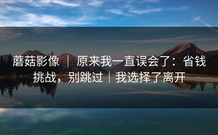 蘑菇影像 ｜ 原来我一直误会了：省钱挑战，别跳过｜我选择了离开