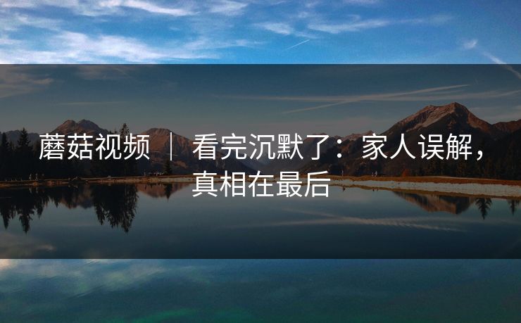 蘑菇视频 ｜ 看完沉默了：家人误解，真相在最后