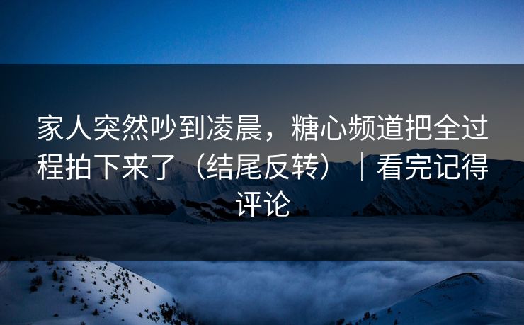 家人突然吵到凌晨，糖心频道把全过程拍下来了（结尾反转）｜看完记得评论