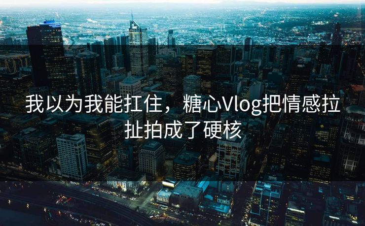 我以为我能扛住，糖心Vlog把情感拉扯拍成了硬核
