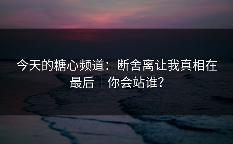 今天的糖心频道：断舍离让我真相在最后｜你会站谁？