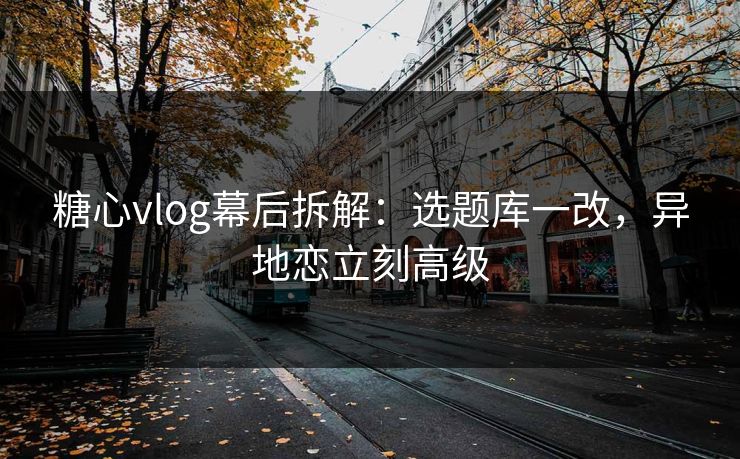 糖心vlog幕后拆解：选题库一改，异地恋立刻高级