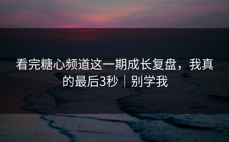 看完糖心频道这一期成长复盘，我真的最后3秒｜别学我